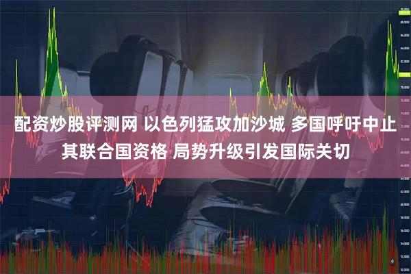 配资炒股评测网 以色列猛攻加沙城 多国呼吁中止其联合国资格 局势升级引发国际关切