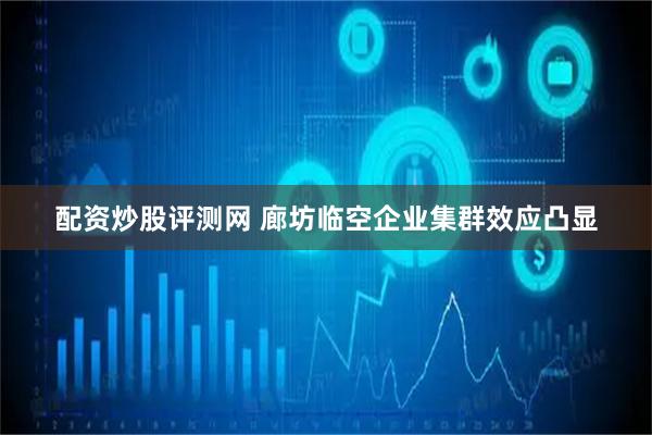 配资炒股评测网 廊坊临空企业集群效应凸显