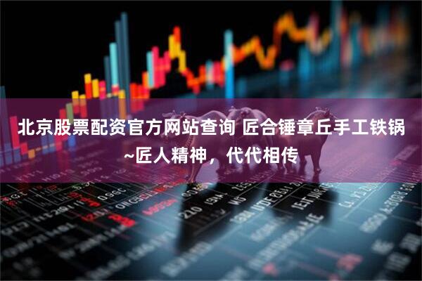 北京股票配资官方网站查询 匠合锤章丘手工铁锅~匠人精神，代代相传