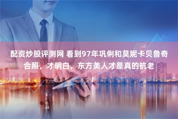 配资炒股评测网 看到97年巩俐和莫妮卡贝鲁奇合照，才明白，东方美人才是真的抗老