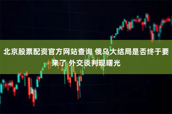 北京股票配资官方网站查询 俄乌大结局是否终于要来了 外交谈判现曙光