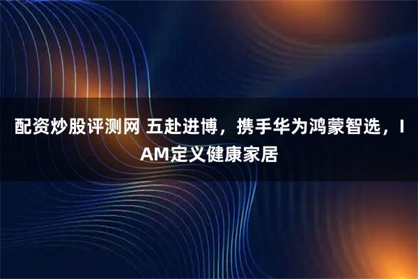 配资炒股评测网 五赴进博，携手华为鸿蒙智选，IAM定义健康家居