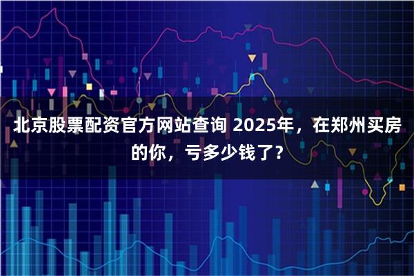 北京股票配资官方网站查询 2025年,在郑州买房的你,亏多少钱了?