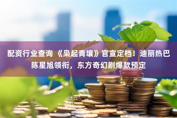 配资行业查询 《枭起青壤》官宣定档!迪丽热巴陈星旭领衔,东方奇幻剧爆款预定