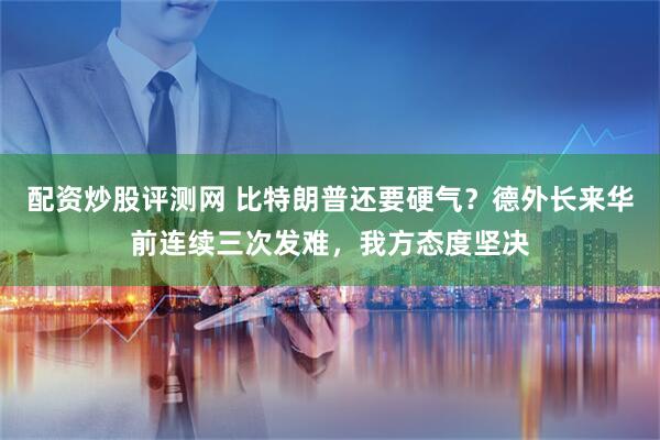 配资炒股评测网 比特朗普还要硬气?德外长来华前连续三次发难,我方态度坚决