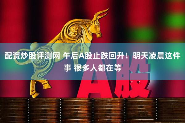配资炒股评测网 午后A股止跌回升！明天凌晨这件事 很多人都在等