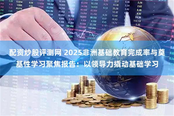 配资炒股评测网 2025非洲基础教育完成率与奠基性学习聚焦报告:以领导力撬动基础学习