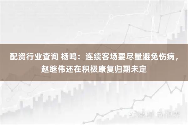 配资行业查询 杨鸣：连续客场要尽量避免伤病，赵继伟还在积极康复归期未定