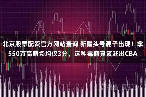 北京股票配资官方网站查询 新疆头号混子出现!拿550万高薪场均仅3分,这种毒瘤真该赶出CBA