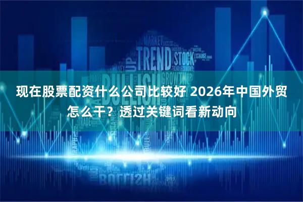 现在股票配资什么公司比较好 2026年中国外贸怎么干？透过关键词看新动向