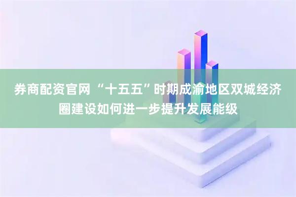 券商配资官网 “十五五”时期成渝地区双城经济圈建设如何进一步提升发展能级