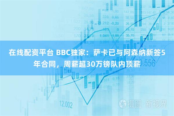 在线配资平台 BBC独家：萨卡已与阿森纳新签5年合同，周薪超30万镑队内顶薪