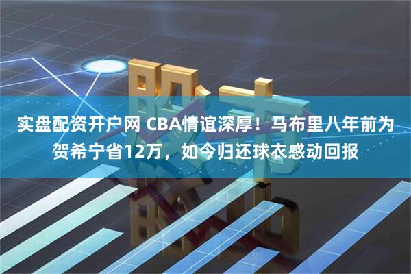 实盘配资开户网 CBA情谊深厚！马布里八年前为贺希宁省12万，如今归还球衣感动回报