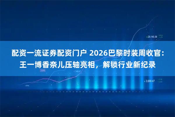 配资一流证券配资门户 2026巴黎时装周收官：王一博香奈儿压轴亮相，解锁行业新纪录
