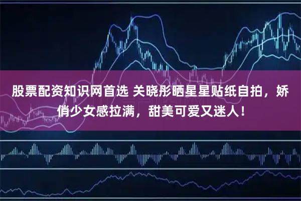 股票配资知识网首选 关晓彤晒星星贴纸自拍，娇俏少女感拉满，甜美可爱又迷人！