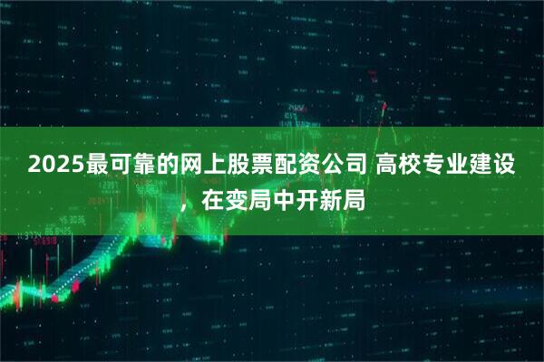 2025最可靠的网上股票配资公司 高校专业建设，在变局中开新局