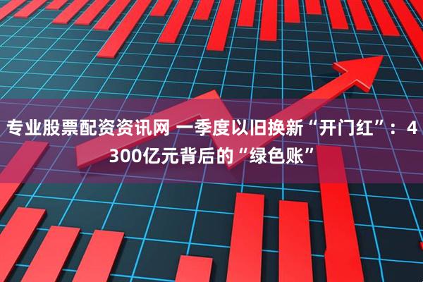 专业股票配资资讯网 一季度以旧换新“开门红”：4300亿元背后的“绿色账”