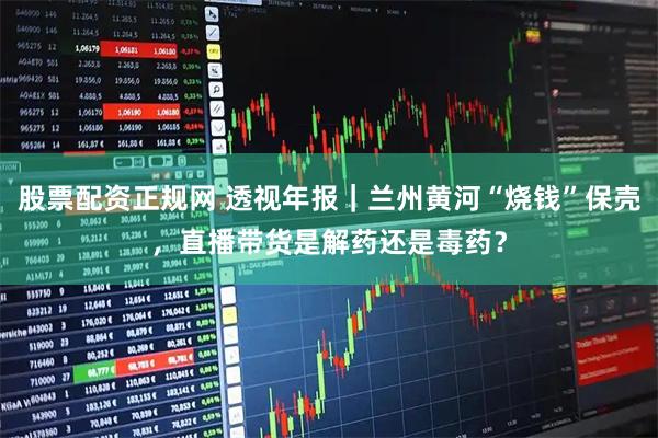 股票配资正规网 透视年报|兰州黄河“烧钱”保壳,直播带货是解药还是毒药?