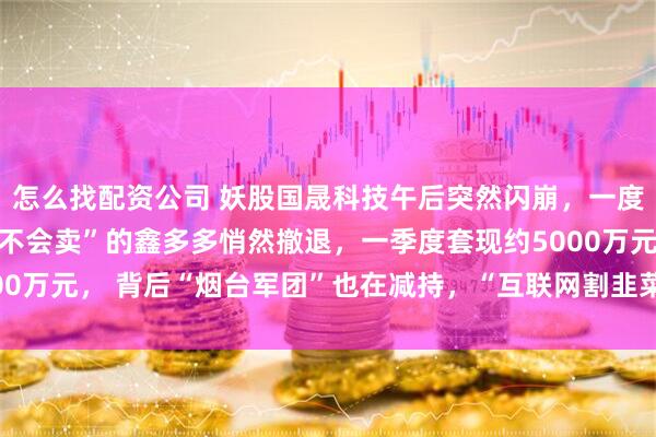 怎么找配资公司 妖股国晟科技午后突然闪崩，一度触及跌停！“半年内都不会卖”的鑫多多悄然撤退，一季度套现约5000万元， 背后“烟台军团”也在减持，“互联网割韭菜战法”再现江湖？