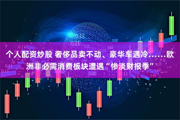 个人配资炒股 奢侈品卖不动、豪华车遇冷……欧洲非必需消费板块遭遇“惨淡财报季”