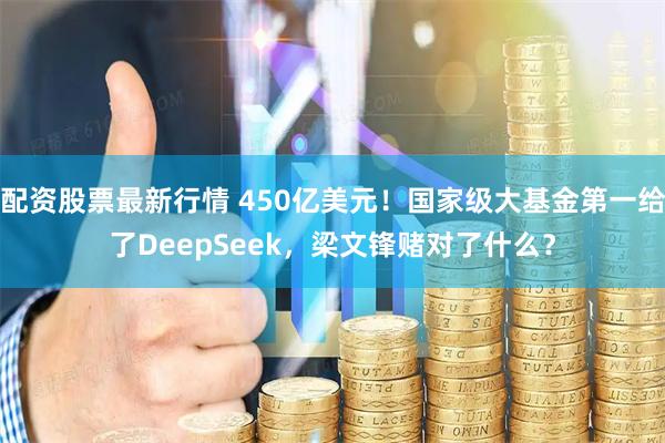 配资股票最新行情 450亿美元！国家级大基金第一给了DeepSeek，梁文锋赌对了什么？