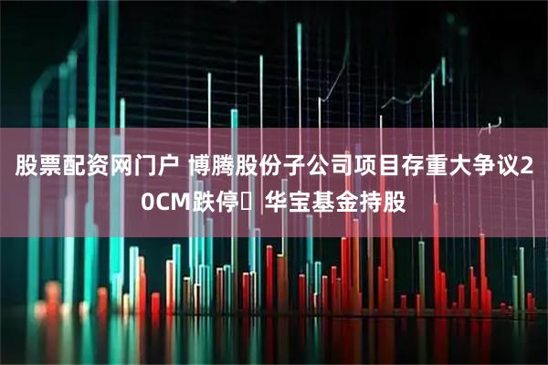 股票配资网门户 博腾股份子公司项目存重大争议20CM跌停 华宝基金持股