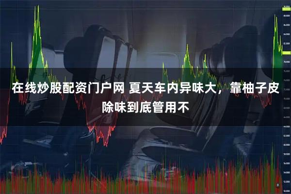 在线炒股配资门户网 夏天车内异味大，靠柚子皮除味到底管用不