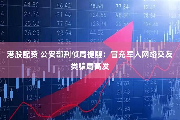 港股配资 公安部刑侦局提醒：冒充军人网络交友类骗局高发