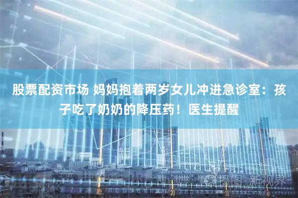 股票配资市场 妈妈抱着两岁女儿冲进急诊室：孩子吃了奶奶的降压药！医生提醒