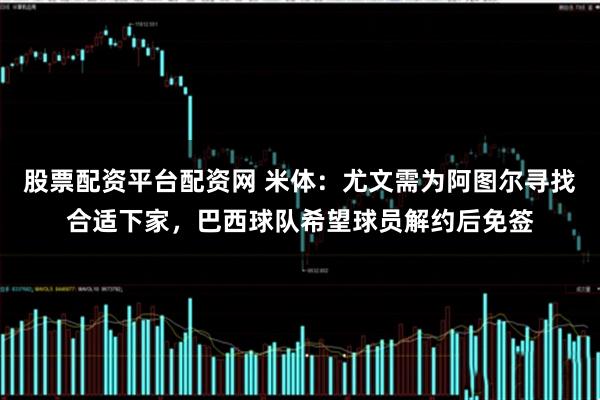 股票配资平台配资网 米体：尤文需为阿图尔寻找合适下家，巴西球队希望球员解约后免签