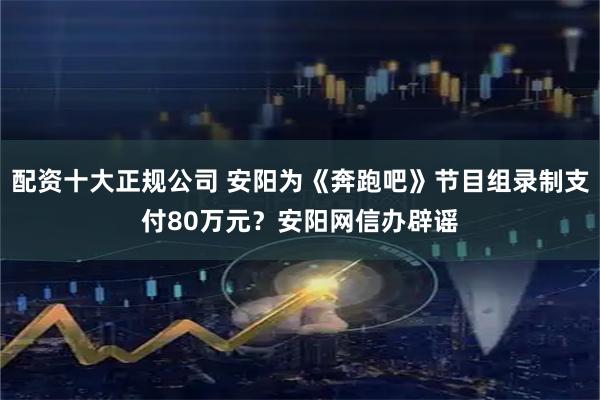 配资十大正规公司 安阳为《奔跑吧》节目组录制支付80万元？安阳网信办辟谣