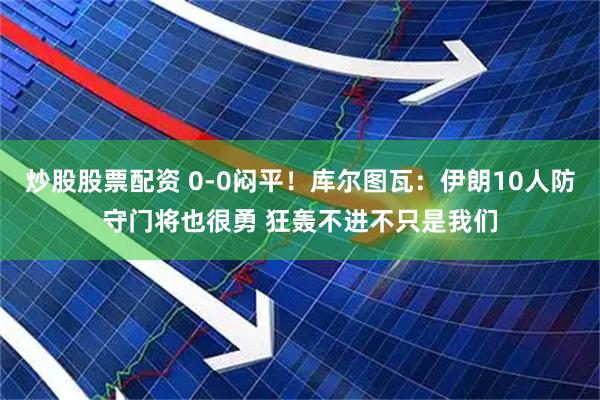 炒股股票配资 0-0闷平！库尔图瓦：伊朗10人防守门将也很勇 狂轰不进不只是我们