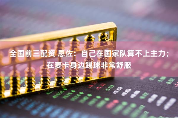 全国前三配资 恩佐：自己在国家队算不上主力；在麦卡身边踢球非常舒服